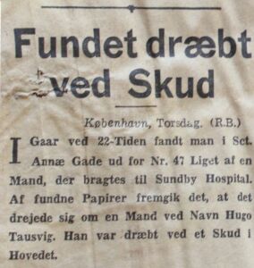  FOUND SHOT DEAD Yesterday at 10 pm outside Sct. Annæ Gade 14, the corpse of a man was discovered and then taken to Sundby Hospital (now Amager Hospital, ed). Papers found uncovered that his name was Hugo Tausvig. Cause of death was a shot to the head.
